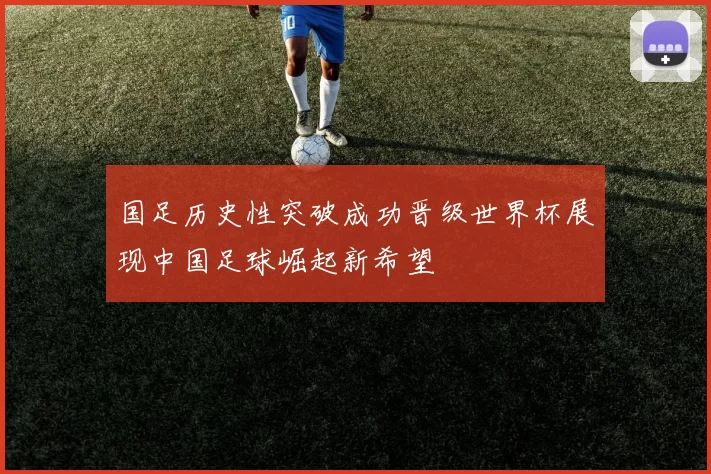 国足历史性突破成功晋级世界杯展现中国足球崛起新希望