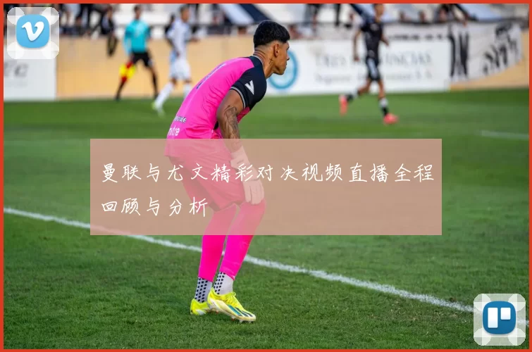 曼联与尤文精彩对决视频直播全程回顾与分析