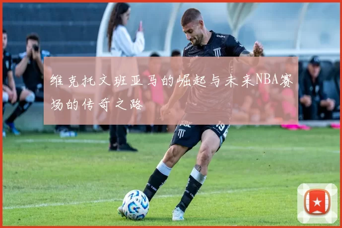 维克托文班亚马的崛起与未来NBA赛场的传奇之路