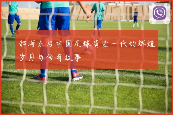 郝海东与中国足球黄金一代的辉煌岁月与传奇故事