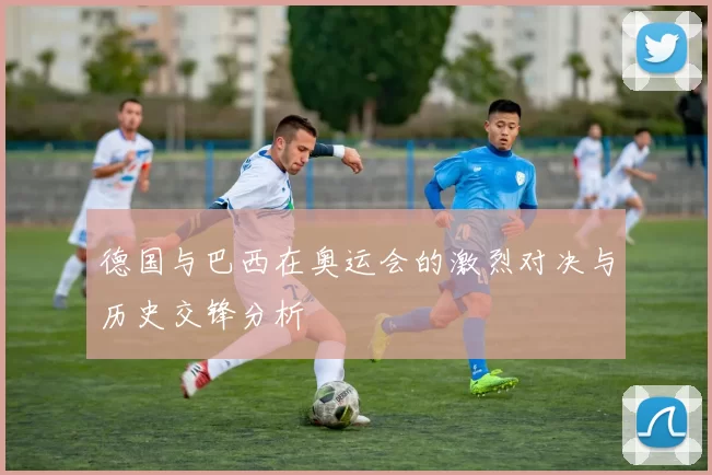 德国与巴西在奥运会的激烈对决与历史交锋分析