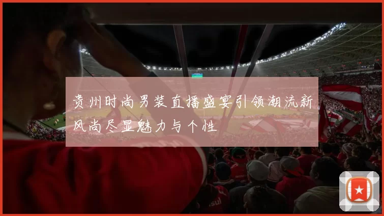 贵州时尚男装直播盛宴引领潮流新风尚尽显魅力与个性