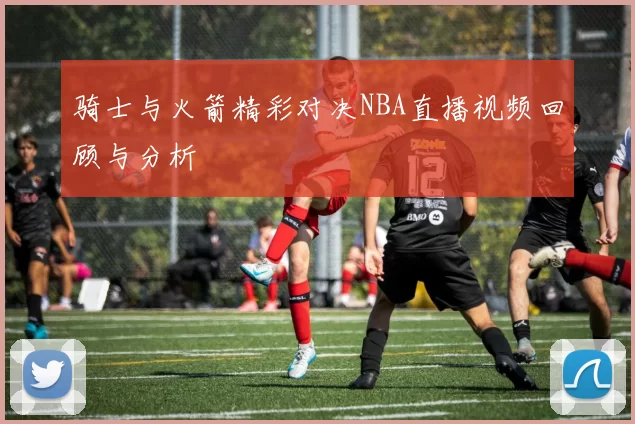 骑士与火箭精彩对决NBA直播视频回顾与分析