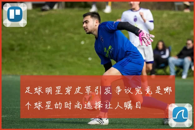 足球明星穿皮草引发争议究竟是哪个球星的时尚选择让人瞩目