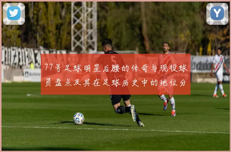 77号足球明星后腰的传奇与现役球员盘点及其在足球历史中的地位分析
