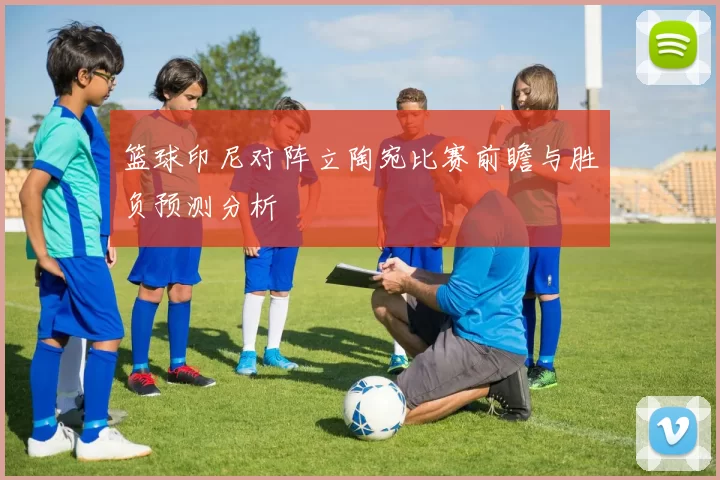 篮球印尼对阵立陶宛比赛前瞻与胜负预测分析