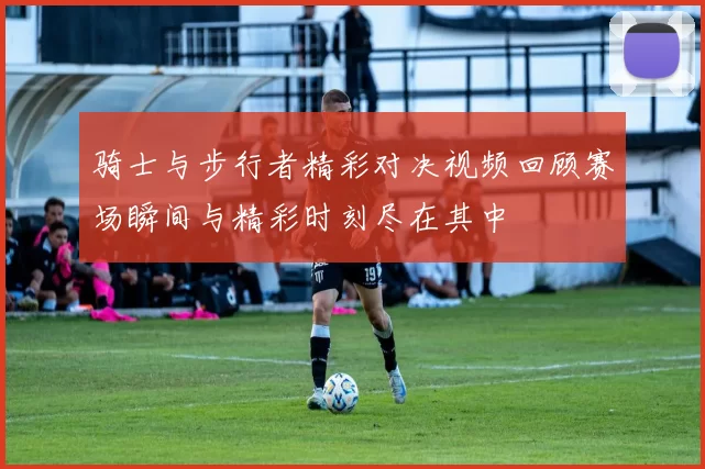 骑士与步行者精彩对决视频回顾赛场瞬间与精彩时刻尽在其中