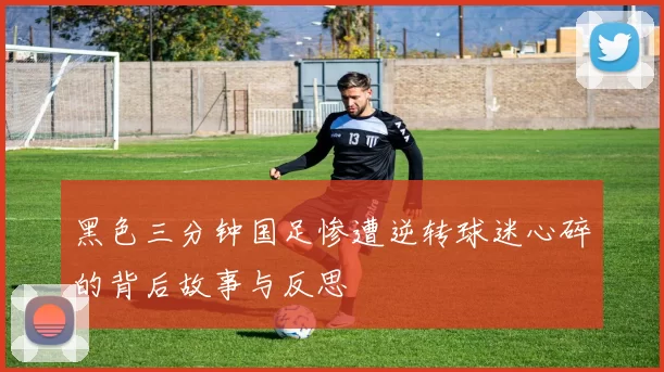 黑色三分钟国足惨遭逆转球迷心碎的背后故事与反思